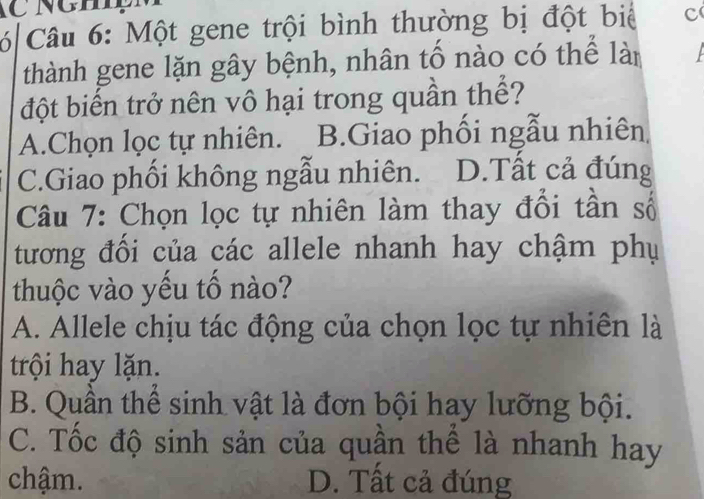 Một gene trội bình thường bị đột biể c
thành gene lặn gây bệnh, nhân tố nào có thể làn
đột biến trở nên vô hại trong quần thể?
A.Chọn lọc tự nhiên. B.Giao phối ngẫu nhiên
C.Giao phối không ngẫu nhiên. D.Tất cả đúng
Câu 7: Chọn lọc tự nhiên làm thay đổi tần số
tương đối của các allele nhanh hay chậm phụ
thuộc vào yếu tố nào?
A. Allele chịu tác động của chọn lọc tự nhiên là
trội hay lặn.
B. Quần thể sinh vật là đơn bội hay lưỡng bội.
C. Tốc độ sinh sản của quần thể là nhanh hay
chậm. D. Tất cả đúng