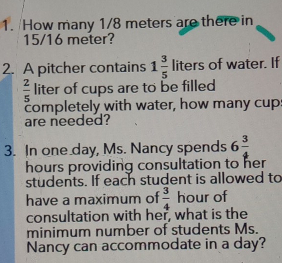 How many 1/8 meters are there in
15/16 meter? 
2. A pitcher contains 1 3/5  liters of water. If
 2/5  liter of cups are to be filled 
completely with water, how many cups 
are needed? 
3. In one day, Ms. Nancy spends 6 3/4 
hours providing consultation to her 
students. If each student is allowed to 
have a maximum of  3/4  hour of 
consultation with her, what is the 
minimum number of students Ms. 
Nancy can accommodate in a day?