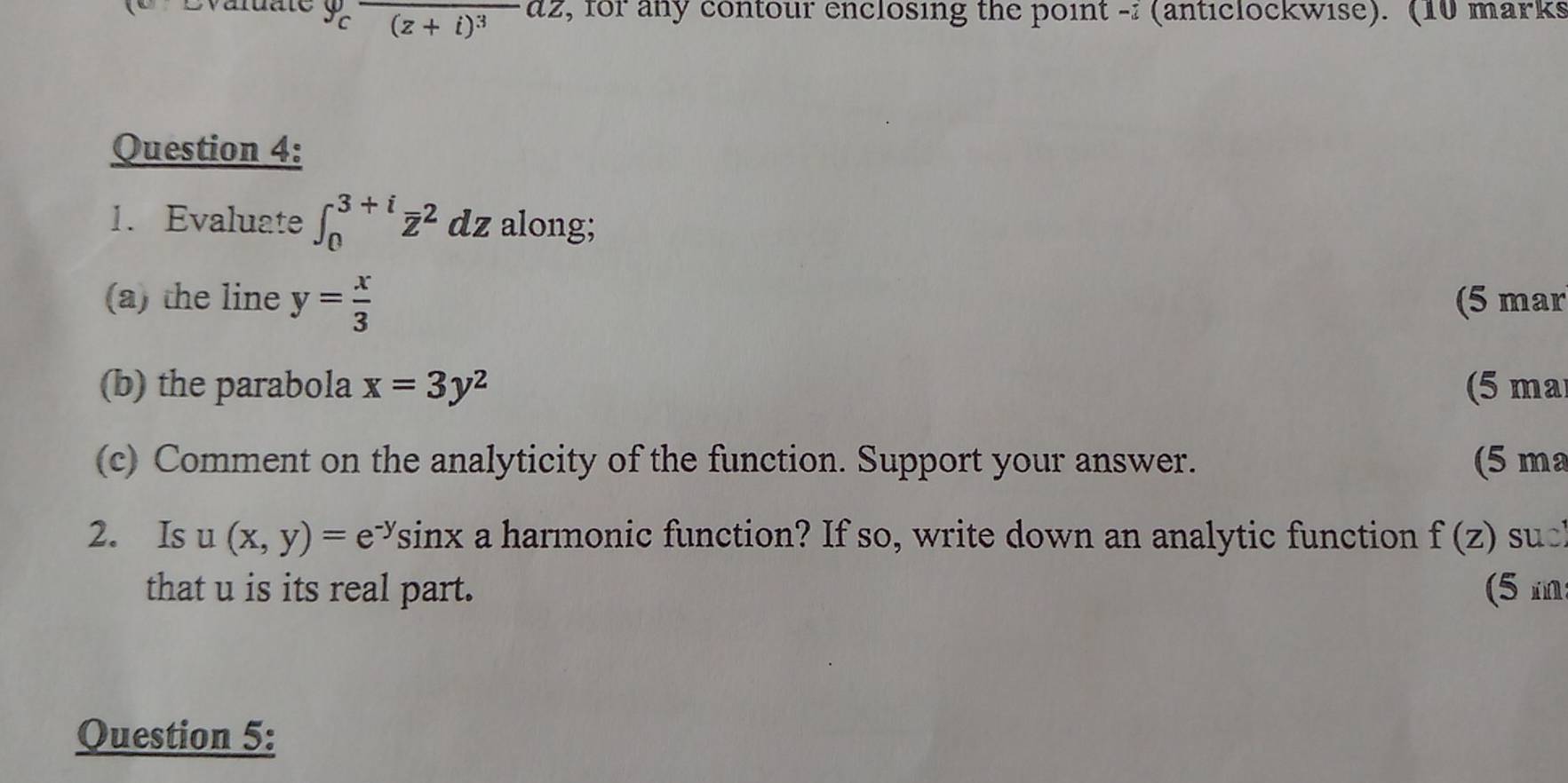 Evaluate 9cfrac (z+i)^3az , for any contour enclosing the point - (anticlockwise). (10 marks 
Question 4: 
1. Evaluate ∈t _0^((3+i)overline z^2 dz along; 
(a) the line y=frac x)3 (5 mar 
(b) the parabola x=3y^2 (5 ma 
(c) Comment on the analyticity of the function. Support your answer. (5 ma 
2. Is u(x,y)=e^(-y)sin x a harmonic function? If so, write down an analytic function f(z) sucl 
that u is its real part. (5m 
Question 5: