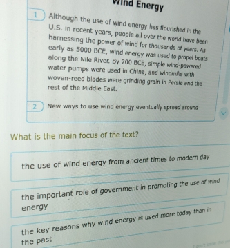 Wind Energy
1  Although the use of wind energy has flourished in the
U.S. in recent years, people all over the world have been
harnessing the power of wind for thousands of years. As
early as 5000 BCE, wind energy was used to propel boats
along the Nile River. By 200 BCE, simple wind-powered
water pumps were used in China, and windmills with
woven-reed blades were grinding grain in Persia and the
rest of the Middle East.
2 New ways to use wind energy eventually spread around
What is the main focus of the text?
the use of wind energy from ancient times to modern day
the important role of government in promoting the use of wind
energy
the key reasons why wind energy is used more today than in 
the past