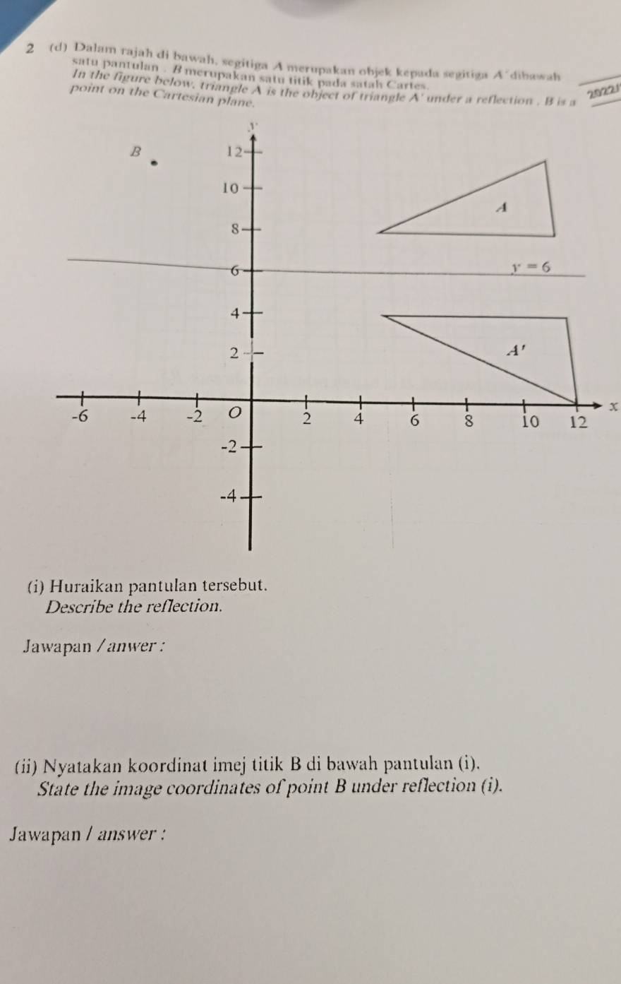 2 (d) Dalam rajah di bawah. segitiga A merupakan objek kepada segitiga  dibawah
satu pantulan . B merupakan satu titik pada satah Cartes
In the figure below, triangle A is the object of triangle
20221
(i) Huraikan pantulan tersebut.
Describe the reflection.
Jawapan / anwer :
(ii) Nyatakan koordinat imej titik B di bawah pantulan (i).
State the image coordinates of point B under reflection (i).
Jawapan / answer