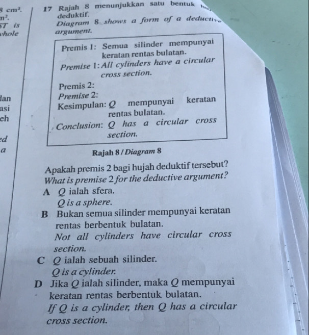 8cm^2. 17 Rajah 8 menn jukkan satu bent
n^2. deduktif.
ST is Diagram 8 shows a form of a deduct
vhole argument.
Premis 1: Semua silinder mempunyai
keratan rentas bulatan.
Premise 1:All cylinders have a circular
cross section.
Premis 2:
Ian Premise 2:
asi Kesimpulan: Q mempunyai keratan
eh rentas bulatan.
Conclusion: Q has a circular cross
ed section.
a
Rajah 8 / Diagram 8
Apakah premis 2 bagi hujah deduktif tersebut?
What is premise 2 for the deductive argument?
A Q ialah sfera.
Q is a sphere.
B Bukan semua silinder mempunyai keratan
rentas berbentuk bulatan.
Not all cylinders have circular cross
section.
C Q ialah sebuah silinder.
Q is a cylinder.
D Jika Q ialah silinder, maka Q mempunyai
keratan rentas berbentuk bulatan.
If Q is a cylinder, then Q has a circular
cross section.