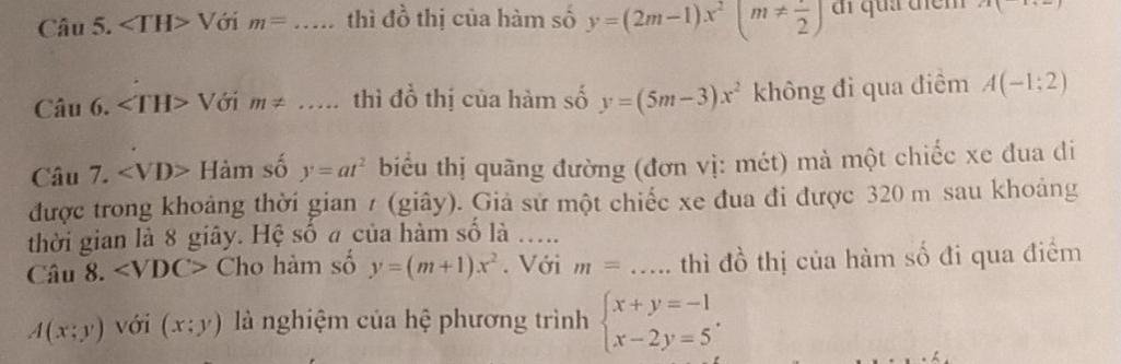 ∠ TH>1 Với m=..... thì đồ thị của hàm số y=(2m-1)x^2(m!=  1/2 ) đi quả điểm x|x+_ |
Cau6. Với m!= ... thì đồ thị của hàm số y=(5m-3)x^2 không đi qua điểm A(-1;2)
Câu 7. ∠ VD>Ham số y=at^2 biểu thị quãng đường (đơn vị: mét) mà một chiếc xe đua di 
được trong khoảng thời gian / (giây). Giả sử một chiếc xe đua đi được 320 m sau khoảng 
thời gian là 8 giây. Hệ số a của hàm số là ..... 
Câu 8. ∠ VDC> Cho hàm số y=(m+1)x^2. Với m= ..... thì đồ thị của hàm số đi qua điểm
A(x;y) với (x;y) là nghiệm của hệ phương trình beginarrayl x+y=-1 x-2y=5endarray..