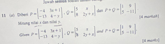 Jawab semua soarán dar 
11 (a) Diberi P=beginbmatrix -4&3x+1 -13&4-yendbmatrix , Q=beginbmatrix 5&x 8&2y+xendbmatrix dan P+Q=beginbmatrix 1&9 5&-11endbmatrix. 
Hitung nilai x dan nilai y. [4 markah] 
Given P=beginbmatrix -4&3x+1 -13&4-yendbmatrix , Q=beginbmatrix 5&x 8&2y+xendbmatrix and P+Q=beginbmatrix 1&9 5&-11endbmatrix. 
[4 marks]