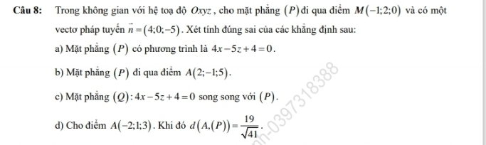 Trong không gian với hệ toạ độ Oxyz , cho mặt phẳng (P)đi qua điểm M(-1;2;0) và có một 
vectơ pháp tuyến vector n=(4;0;-5). Xét tính đúng sai của các khẳng định sau: 
a) Mặt phẳng (P) có phương trình là 4x-5z+4=0. 
b) Mặt phẳng (P) đi qua điểm A(2;-1;5). 
c) Mặt phẳng (Q): 4x-5z+4=0 song song với (P). 
d) Cho điểm A(-2;1;3). Khi đó d(A,(P))= 19/sqrt(41) .