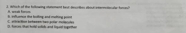 Which of the following statement best describes about intermolecular forces?
A. weak forces
B. influence the boiling and melting point
C. attraction between two polar molecules
D. forces that hold solids and liquid together