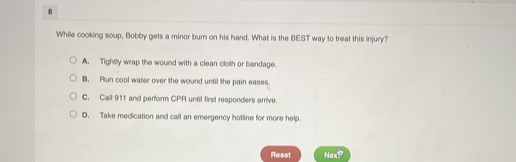 While cooking soup, Bobby gets a minor burn on his hand. What is the BEST way to treat this injury?
A. Tightly wrap the wound with a clean cloth or bandage.
B. Run cool water over the wound until the pain eases.
C. Call 911 and perform CPR until first responders arrive.
D. Take medication and call an emergency hotline for more help.
Reset Nex!