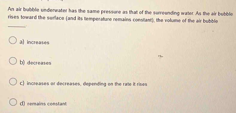 An air bubble underwater has the same pressure as that of the surrounding water. As the air bubble
rises toward the surface (and its temperature remains constant), the volume of the air bubble
_ .
a) increases
b) decreases
C) increases or decreases, depending on the rate it rises
d) remains constant