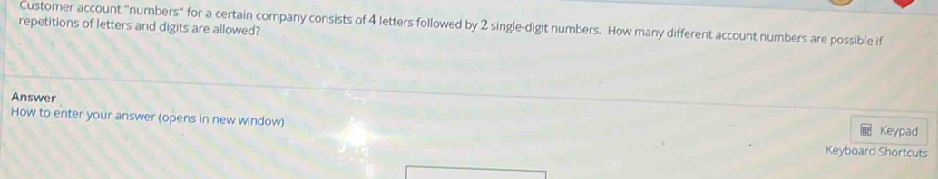 Customer account "numbers" for a certain company consists of 4 letters followed by 2 single-digit numbers. How many different account numbers are possible if 
repetitions of letters and digits are allowed? 
Answer 
How to enter your answer (opens in new window) Keyboard Shortcuts 
Keypad