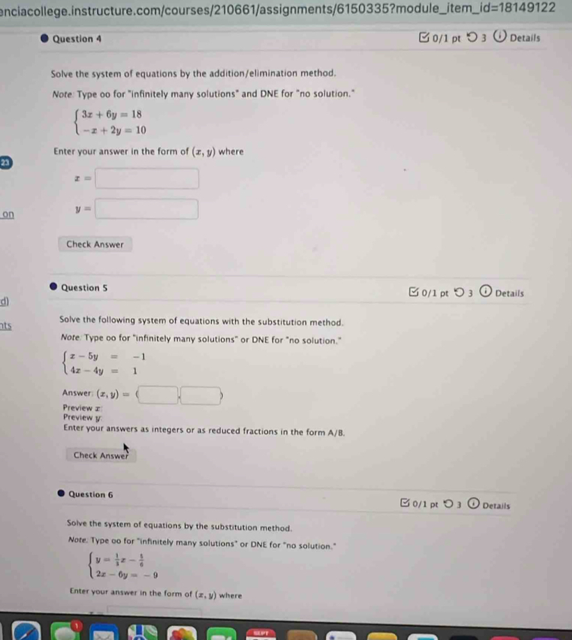 encia college.instructure.com/courses/210661/as signments/6150335? module _item_ _ id=18149122 
Question 4 □ 0/1 pt 3 Details 
Solve the system of equations by the addition/elimination method. 
Note: Type oo for "infinitely many solutions" and DNE for "no solution."
beginarrayl 3x+6y=18 -x+2y=10endarray.
Enter your answer in the form of (x,y) where 
23
x=□
on y=□
Check Answer 
Question 5 □ 0/1 pt つ 3 Details 
d) 
nts Solve the following system of equations with the substitution method. 
Note: Type oo for "infinitely many solutions" or DNE for "no solution."
beginarrayl x-5y=-1 4x-4y=1endarray.
Answer (x,y)=(□ ,□ )
Preview ∞ 
Preview y 
Enter your answers as integers or as reduced fractions in the form A/B. 
Check Answer 
Question 6 
¤ 0/1 p O 3 Details 
Solve the system of equations by the substitution method. 
Note. Type oo for "infinitely many solutions" or DNE for "no solution."
beginarrayl y= 1/3 x- 5/6  2x-6y=-9endarray.
Enter your answer in the form of (x,y) where