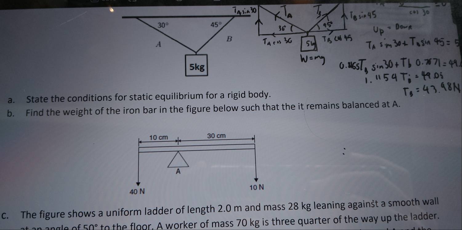 36°
95°
5
a. State the conditions for static equilibrium for a rigid body.
b. Find the weight of the iron bar in the figure below such that the it remains balanced at A.
c. The figure shows a uniform ladder of length 2.0 m and mass 28 kg leaning against a smooth wall
50° to the floor. A worker of mass 70 kg is three quarter of the way up the ladder.