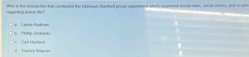 Who is the researcher that conducted the infamous Stanford prison experiment which examined social roles, social norms, and scripts
regarding prison life?
a Laurie Rudman
b. Phillip Zimbardo
c. Carl Hovland
d. Stanley Milgram