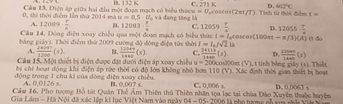 A. 129 C B. 132 K C. 271K
D. 402°C
Câu 13. Điện áp giữa hai đầu một đoạn mạch có biểu thứi veu=U_0cos cos (2π t/T).  Tinh từ thời điểm t=
0, thì thời điểm lần thứ 2014 mà u=0,5· U_0 và đang tāng là
A. 12089·  7/6  B. 12083·  T/6  C. 12059·  T/6'  D. 12055- 7/6 
Câu 14. Dông điện xoay chiều qua một đoạn mạch có biểu thức i=I_0cos cos (100π t-π /3)(A)
bằng giây). Thời điểm thứ 2009 cường độ đòng điện tức thời I=I_0/sqrt(2)1h (t do
A.  24097/1200 (s). B.  12049/1440 (s). C.  24113/1440 (s). D.  22049/1440 (s)
Câu 15. Một thiết bị điện được đặt dưới điện áp xoay chiều u=200cos 100π t (V), t tính băng giảy (s). Thiết
bị chí hoạt động khi điện áp tức thời có độ lớn không nhỏ hơn 110 (V). Xác định thời gian thiết bị hoạt
động trong 1 chu ki của dòng điện xoay chiều.
A. 0,0126 s. B. 0,007 s. C. 0,006 s. D. 0,0063 s
Câu 16. Pho tượng Bồ tát Quán Thể Âm Thiên thủ Thiên nhãn tọa lạc tại chùa Đào Xuyên thuộc huyện
Gia Lâm - Hà Nội đã xác lập kỉ lục Việt Nam vào ngày 04 - 05- 2006 là pho tượng số xua nhàt Việ N