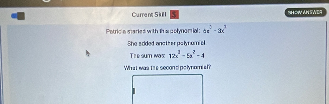 Current Skill $ SHOW ANSWER 
Patricia started with this polynomial: 6x^3-3x^2
She added another polynomial. 
The sum was: 12x^3-5x^2-4
What was the second polynomial?