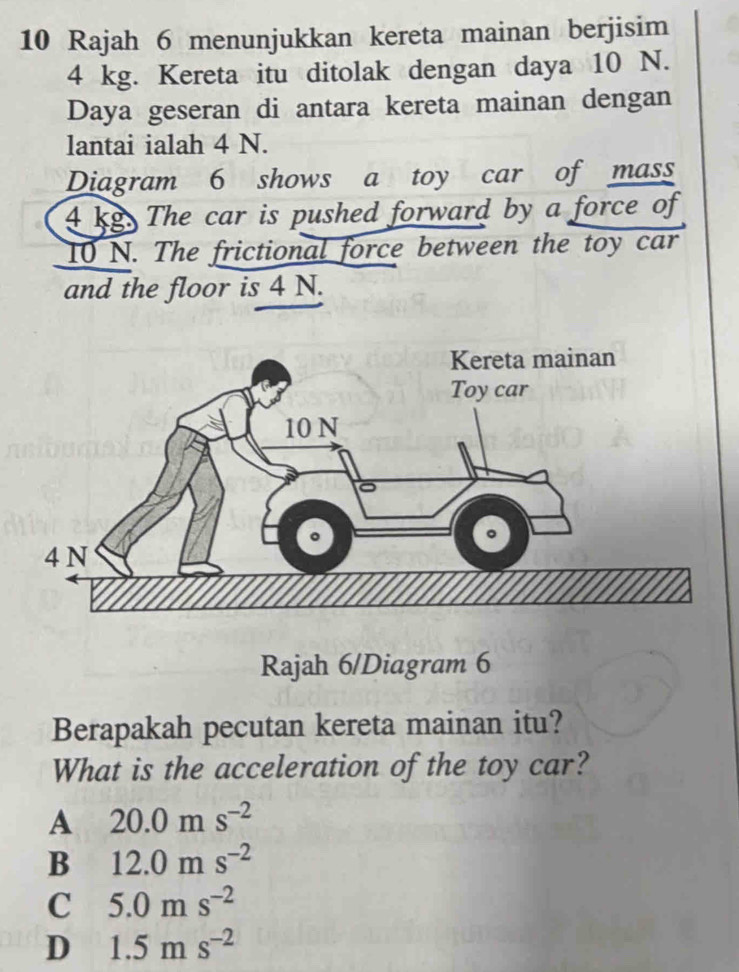 Rajah 6 menunjukkan kereta mainan berjisim
4 kg. Kereta itu ditolak dengan daya 10 N.
Daya geseran di antara kereta mainan dengan
lantai ialah 4 N.
Diagram 6 shows a toy car of mass
4 kg. The car is pushed forward by a force of
10 N. The frictional force between the toy car
and the floor is 4 N.
Rajah 6/Diagram 6
Berapakah pecutan kereta mainan itu?
What is the acceleration of the toy car?
A 20.0ms^(-2)
B 12.0ms^(-2)
C 5.0ms^(-2)
D 1.5ms^(-2)