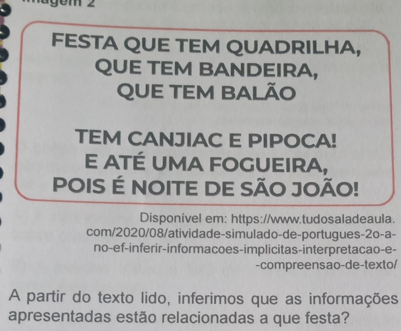 ägem 2 
FESTA QUE TEM QUADRILHA, 
QUE TEM BANDEIRA, 
QUE TEM BALÃO 
TEM CANJIAC E PIPOCA! 
E ATÉ UMA FOGUEIRA, 
POIS É NOITE DE SÃO JOÃO! 
Disponível em: https://www.tudosaladeaula. 
com/2020/08/atividade-simulado-de-portugues-2o-a- 
no-ef-inferir-informacoes-implicitas-interpretacao-e- 
-compreensao-de-texto/ 
A partir do texto lido, inferimos que as informações 
apresentadas estão relacionadas a que festa?