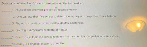 Directions: Write a T or F for each statement on the line provided. 
_1. Physical and chemical properties describe matter. 
_ 
2. One can use their five senses to determine the physical properties of a substance. 
_3. Physical properties can be used to identify substances. 
_4. Ductility is a chemical property of matter 
_5. One can use their five senses to determine the chemical properties of a substance. 
_6. Density is a physical property of matter