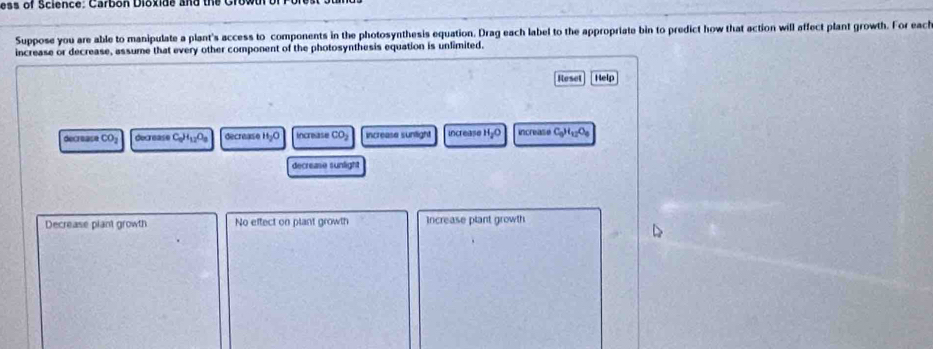 ess of Science: Carbon Dioxide and the Grow
Suppose you are able to manipulate a plant's access to components in the photosynthesis equation. Drag each label to the appropriate bin to predict how that action will affect plant growth. For each
increase or decrease, assume that every other component of the photosynthesis equation is unlimited.
Reset Help
decrease CO_2 decrease C_0H_12O_8 decrease H_2O Increas CO_2 increase sunlight increase H_2O increate C_0H_12O_8
decrease sunlight
Decrease plant growth No effect on plant growth Increase plant growth