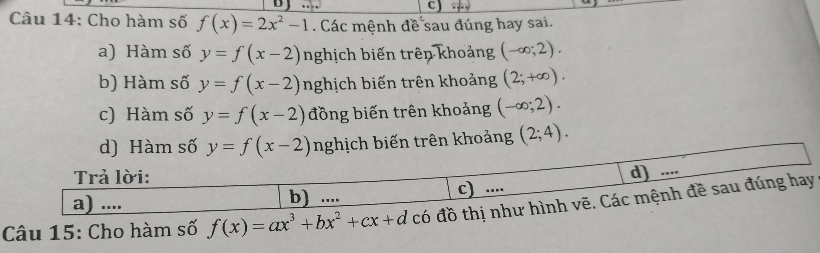 Cho hàm số f(x)=2x^2-1. Các mệnh đề sau đúng hay sai.
a) Hàm số y=f(x-2) nghịch biến trên khoảng (-∈fty ;2).
b) Hàm số y=f(x-2) nghịch biến trên khoảng (2;+∈fty ).
c) Hàm số y=f(x-2) đồng biến trên khoảng (-∈fty ;2).
d) Hàm số y=f(x-2) nghịch biến trên khoảng (2;4). 
Trả lời: d) ....
a) .... b) .... c) ....
Câu 15: Cho hàm số f(x)=ax^3+bx^2+cx+d có đồ thị như hình vẽ. Các mệnh đề sau đúng hay