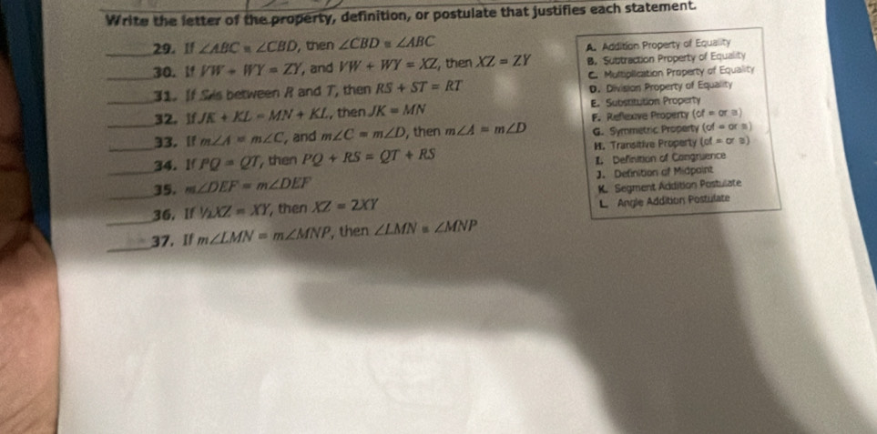 Write the letter of the property, definition, or postulate that justifies each statement.
_29. If ∠ ABC≌ ∠ CBD , then ∠ CBD≌ ∠ ABC
A. Addition Property of Equality
_30. If VW+WY=ZY , and VW+WY=XZ , then XZ=ZY B. Subtraction Property of Equality
31. If Sis between R and 7, then RS+ST=RT C. Multiplication Property of Equality
D. Division Property of Equality
_32. IfJK+KL=MN+KL , then JK=MN E. Substitution Property
F. Reflexve Property (of=ora)
33.If m∠ A=m∠ C , and m∠ C=m∠ D , then m∠ A=m∠ D G. Symmetric Property (of=orn)
_34.lf PQ=QT , then PQ+RS=QT+RS H. Transitive Properly cot =0 : )
L Definition of Congruence
_35. m∠ DEF=m∠ DEF J. Definition of Midpaint
_
_36. If1/2XZ=XY , then XZ=2XY K. Segment Addition Postulate
L Angle Addition Postulate
_
37. If m∠ LMN=m∠ MNP , then ∠ LMN=∠ MNP