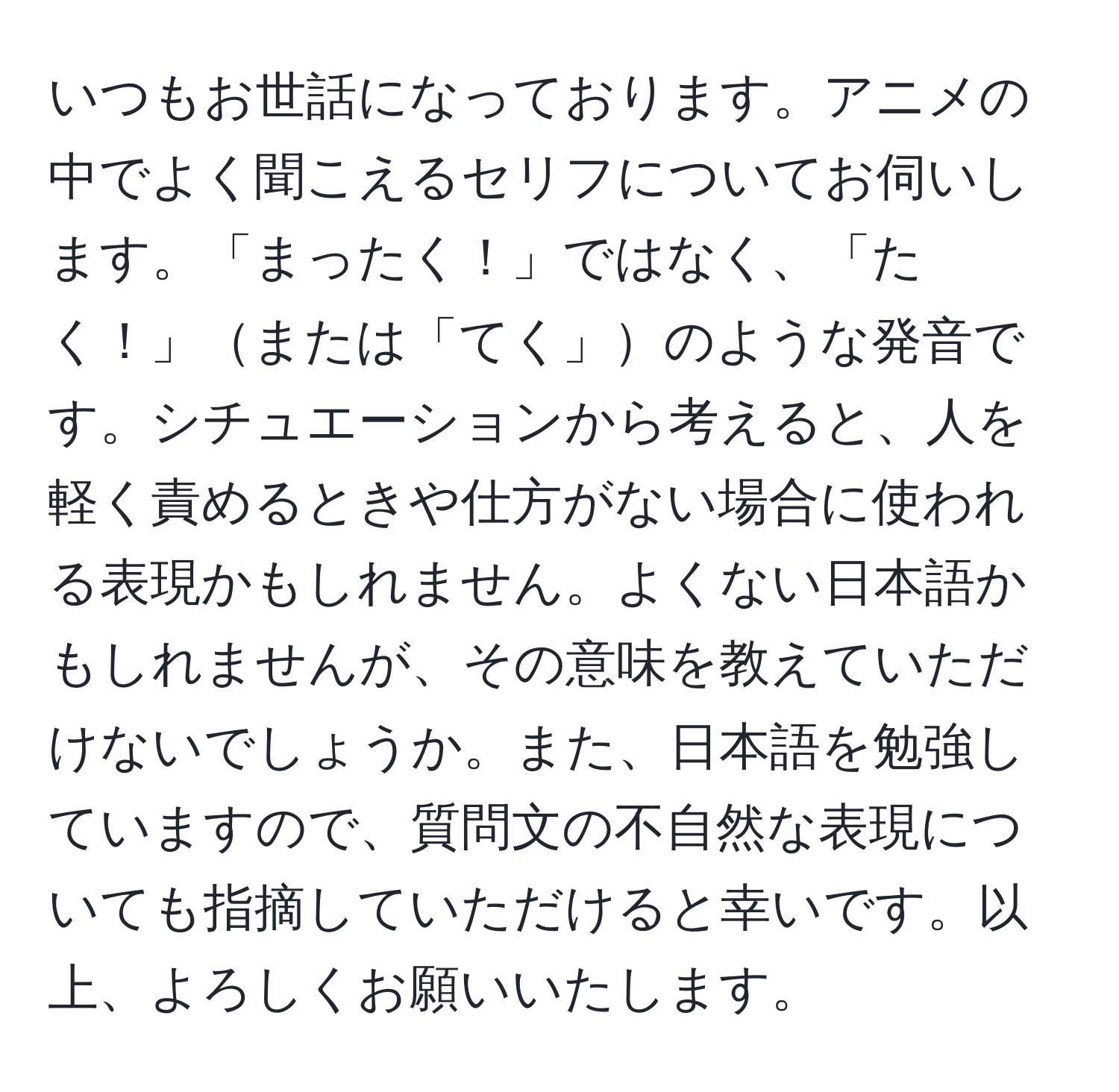 いつもお世話になっております。アニメの中でよく聞こえるセリフについてお伺いします。「まったく！」ではなく、「たく！」または「てく」のような発音です。シチュエーションから考えると、人を軽く責めるときや仕方がない場合に使われる表現かもしれません。よくない日本語かもしれませんが、その意味を教えていただけないでしょうか。また、日本語を勉強していますので、質問文の不自然な表現についても指摘していただけると幸いです。以上、よろしくお願いいたします。