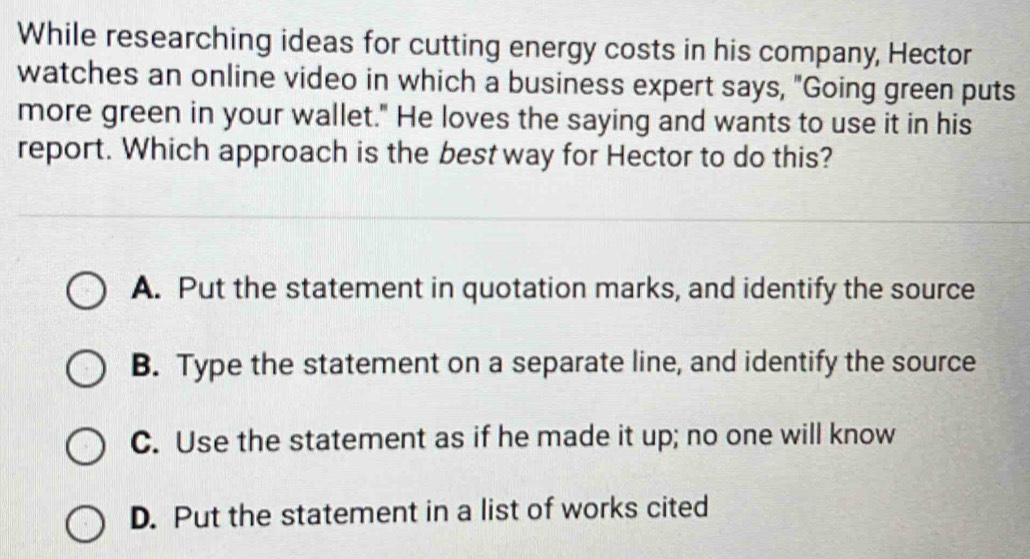 While researching ideas for cutting energy costs in his company, Hector
watches an online video in which a business expert says, "Going green puts
more green in your wallet." He loves the saying and wants to use it in his
report. Which approach is the best way for Hector to do this?
A. Put the statement in quotation marks, and identify the source
B. Type the statement on a separate line, and identify the source
C. Use the statement as if he made it up; no one will know
D. Put the statement in a list of works cited