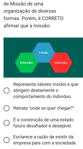 de Missão de uma
organização de diversas
formas. Porém, é CORRETO
afirmar que a missão:
Representa valores morais e que
atingem diretamente o
comportamento do indivíduo.
Retrata "onde se quer chegar?".
É a construção de uma estado
futuro desafiador e desejável.
Esclarece a razão de existir da
empresa para com a sociedade.