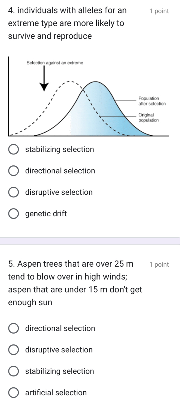 individuals with alleles for an 1 point
extreme type are more likely to
survive and reproduce
stabilizing selection
directional selection
disruptive selection
genetic drift
5. Aspen trees that are over 25 m 1 point
tend to blow over in high winds;
aspen that are under 15 m don't get
enough sun
directional selection
disruptive selection
stabilizing selection
artificial selection