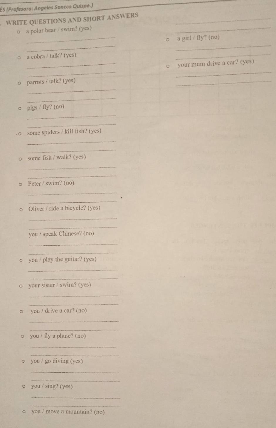 ÉS (Profesora: Angeles Soncco Quispe.) 
WRITE QUESTIONS AND SHORT ANSWERS_ 
_ 
□ a polar bear / swim? (yes) 
_ 
_ 
○ a girl / fly? (no) 
_ 
○ a cobra / talk? (yes) 
_ 
__ 
_○ your mum drive a car? (yes) 
_ 
0 parrots / talk? (yes) 
_ 
_ 
_ 
○ pigs / fly? (no) 
_ 
.○ some spiders / kill fish? (yes) 
_ 
_ 
0 some fish / walk? (yes) 
_ 
_ 
○ Peter / swim? (no) 
_ 
_ 
0 Oliver / ride a bicycle? (yes) 
_ 
_ 
you / speak Chinese? (no) 
_ 
_ 
0 you / play the guitar? (yes) 
_ 
_ 
0 your sister / swim? (yes) 
_ 
_ 
○ you / drive a car? (no) 
_ 
_ 
○ you / fly a plane? (no) 
_ 
_ 
○ you / go diving (yes) 
_ 
_ 
○ you / sing? (yes) 
_ 
_ 
○ you / move a mountain? (no)