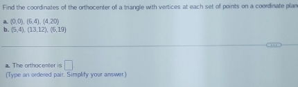 Find the coordinates of the orthocenter of a triangle with vertices at each set of points on a coordinate plan 
a. (0,0),(6,4),(4,20)
b. (5,4),(13,12),(6,19). The orthocenter is □ . 
(Type an ordered pair. Simplify your answer.)