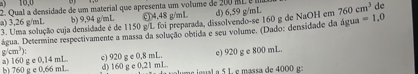 a) 10,0 B)
2. Qual a densidade de um material que apresenta um volume de 200 mL é a
b) 9,94 g/mL c) 4,48 g/mL d) 6,59 g/mL
de
a) 3,26 g/mL 3. Uma solução cuja densidade é de 1150 g/L foi preparada, dissolvendo-se 160 g de NaOH em 760cm^3 =1,0
água. Determine respectivamente a massa da solução obtida e seu volume. (Dado: densidade da água
g/cm^3).
a) 160 g e 0,14 mL. c) 920 g e 0,8 mL. e) 920 g e 800 mL.
b) 760 g e 0,66 mL. d) 160 g e 0,21 mL.
ume igual a 5 L e massa de 4000 g :