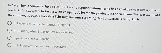 In December, a company signed a contract with a regular customer, who has a good payment history, to sell
products for $120,000. In January, the company delivered the products to the customer. The customer paid
the company $120,000 in cash in February. Revenue regarding this transaction is recognized:
In December, when the contract is signed
In January, when the products are delivered
Equally over the 3 months
In February, when payment is received