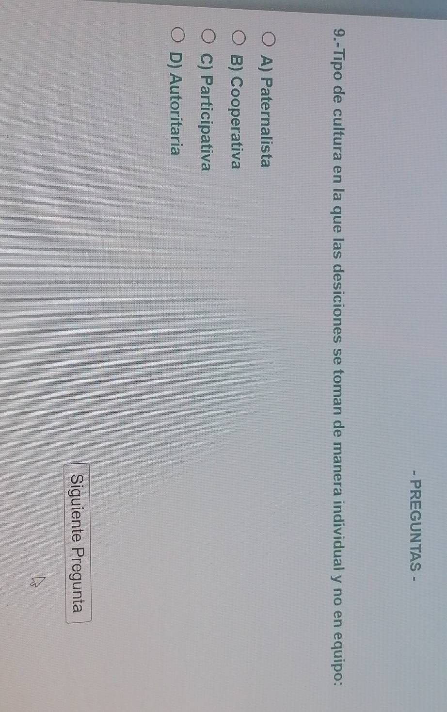 PREGUNTAS -
9.-Tipo de cultura en la que las desiciones se toman de manera individual y no en equipo:
A) Paternalista
B) Cooperativa
C) Participativa
D) Autoritaria
Siguiente Pregunta