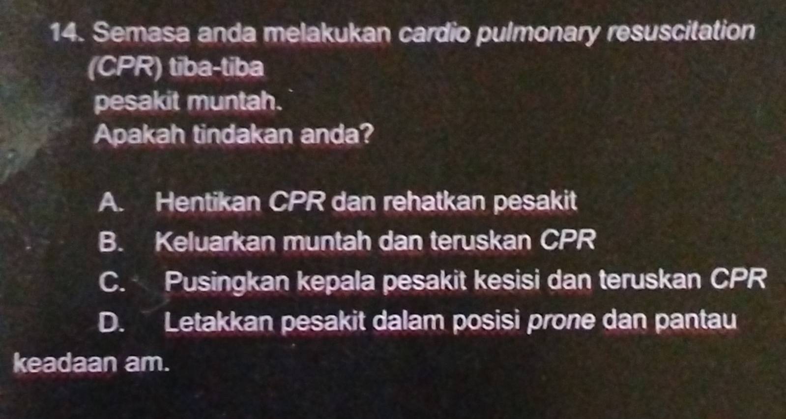 Semasa anda melakukan cardio pulmonary resuscitation
(CPR) tiba-tiba
pesakit muntah.
Apakah tindakan anda?
A. Hentikan CPR dan rehatkan pesakit
B. Keluarkan muntah dan teruskan CPR
C. Pusingkan kepala pesakit kesisi dan teruskan CPR
D. Letakkan pesakit dalam posisi prone dan pantau
keadaan am.