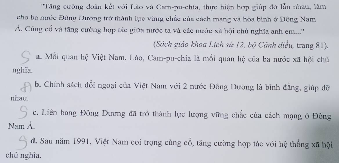 'Tăng cường đoàn kết với Lào và Cam-pu-chía, thực hiện hợp giúp đỡ lẫn nhau, làm
cho ba nước Đông Dương trở thành lực vững chắc của cách mạng và hòa bình ở Đông Nam
Á. Củng cổ và tăng cường hợp tác giữa nước ta và các nước xã hội chủ nghĩa anh em..."
(Sách giáo khoa Lịch sử 12, bộ Cánh diều, trang 81).
a. Mối quan hệ Việt Nam, Lào, Cam-pu-chia là mối quan hệ của ba nước xã hội chủ
nghĩa.
b. Chính sách đổi ngoại của Việt Nam với 2 nước Đông Dương là bình đẳng, giúp đỡ
nhau.
c. Liên bang Đông Dương đã trở thành lực lượng vững chắc của cách mạng ở Đông
Nam Á.
d. Sau năm 1991, Việt Nam coi trọng cùng cố, tăng cường hợp tác với hệ thống xã hội
chủ nghĩa.