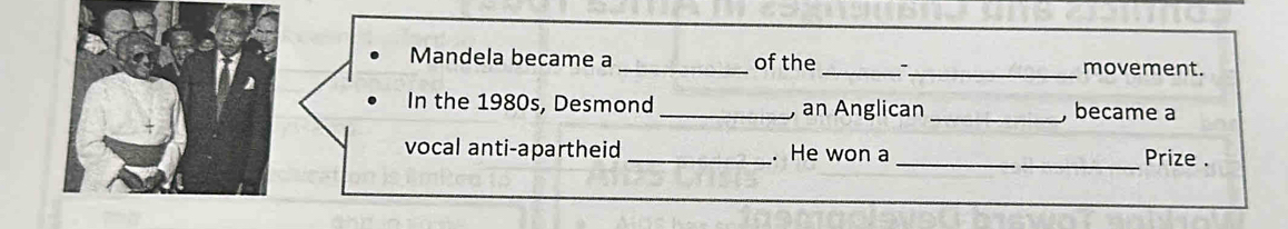 Mandela became a _of the _-_ movement. 
In the 1980s, Desmond _, an Anglican _, became a 
vocal anti-apartheid _. He won a __Prize .