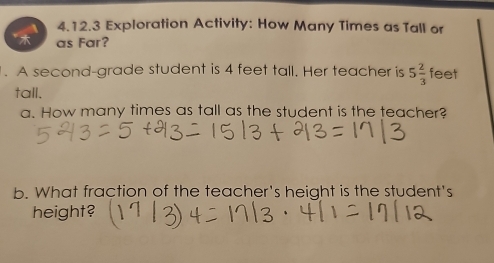 Exploration Activity: How Many Times as Tall or 
as Far? 
1. A second-grade student is 4 feet tall. Her teacher is 5 2/3  feet
tall. 
a. How many times as tall as the student is the teacher? 
b. What fraction of the teacher's height is the student's 
height?