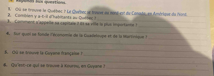 Reponds aux questions. 
1. Où se trouve le Québec ? Le Québec se trouve au nord-est du Canada, en Amérique du Nord._ 
_ 
2. Combien y a-t-il d’habitants au Québec ? 
_ 
_ 
3. Comment s’appelle sa capitale ? Et sa ville la plus importante ? 
_ 
4. Sur quoi se fonde l’économie de la Guadeloupe et de la Martinique ? 
_ 
_ 
_ 
5. Où se trouve la Guyane française ? 
_ 
_ 
6. Qu’est-ce qui se trouve à Kourou, en Guyane ? 
_