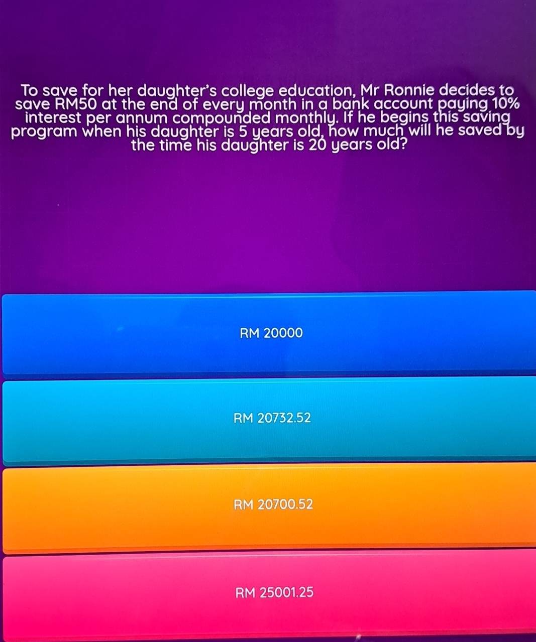 To save for her daughter's college education, Mr Ronnie decides to
save RM50 at the end of every month in a bank account paying 10%
interest per annum compounded monthly. If he begins this saving
program when his daughter is 5 years old, how much will he saved by
the time his daughter is 20 years old?
RM 20000
RM 20732.52
RM 20700.52
RM 25001.25