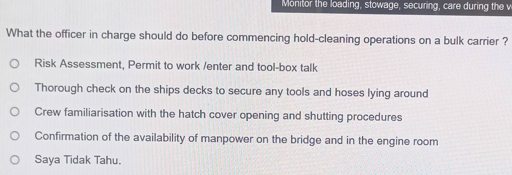 Monitor the loading, stowage, securing, care during the v
What the officer in charge should do before commencing hold-cleaning operations on a bulk carrier ?
Risk Assessment, Permit to work /enter and tool-box talk
Thorough check on the ships decks to secure any tools and hoses lying around
Crew familiarisation with the hatch cover opening and shutting procedures
Confirmation of the availability of manpower on the bridge and in the engine room
Saya Tidak Tahu.