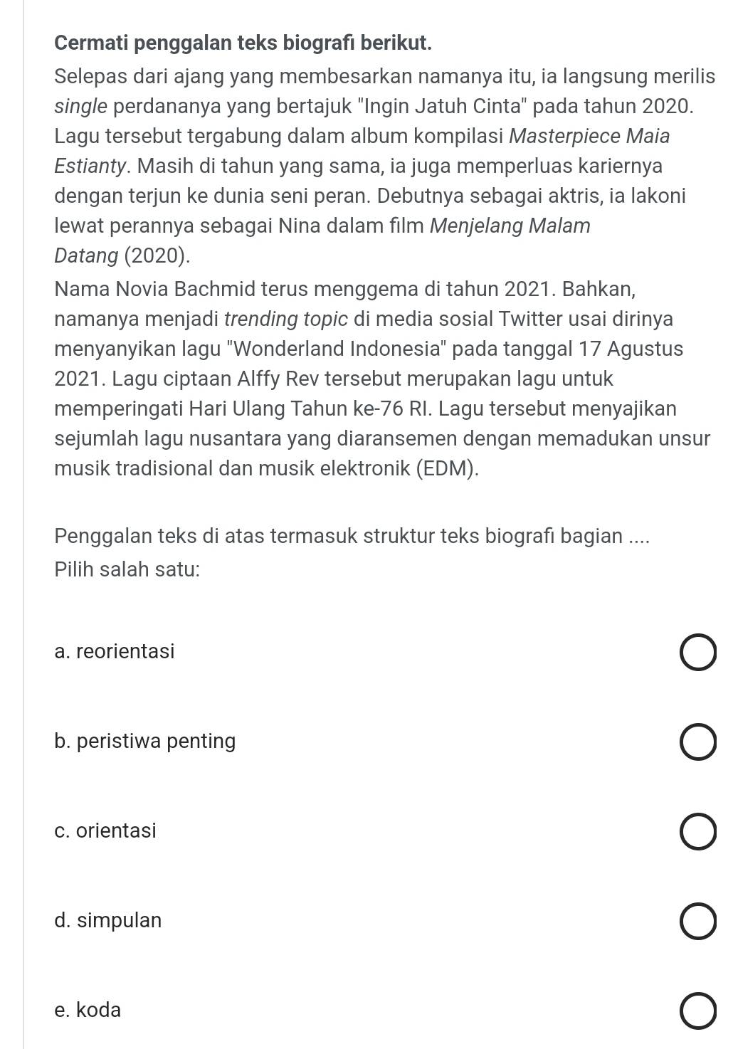 Cermati penggalan teks biografı berikut.
Selepas dari ajang yang membesarkan namanya itu, ia langsung merilis
single perdananya yang bertajuk "Ingin Jatuh Cinta" pada tahun 2020.
Lagu tersebut tergabung dalam album kompilasi Masterpiece Maia
Estianty. Masih di tahun yang sama, ia juga memperluas kariernya
dengan terjun ke dunia seni peran. Debutnya sebagai aktris, ia lakoni
lewat perannya sebagai Nina dalam film Menjelang Malam
Datang (2020).
Nama Novia Bachmid terus menggema di tahun 2021. Bahkan,
namanya menjadi trending topic di media sosial Twitter usai dirinya
menyanyikan lagu "Wonderland Indonesia" pada tanggal 17 Agustus
2021. Lagu ciptaan Alffy Rev tersebut merupakan lagu untuk
memperingati Hari Ulang Tahun ke-76 RI. Lagu tersebut menyajikan
sejumlah lagu nusantara yang diaransemen dengan memadukan unsur
musik tradisional dan musik elektronik (EDM).
Penggalan teks di atas termasuk struktur teks biografı bagian ....
Pilih salah satu:
a. reorientasi
b. peristiwa penting
c. orientasi
d. simpulan
e. koda