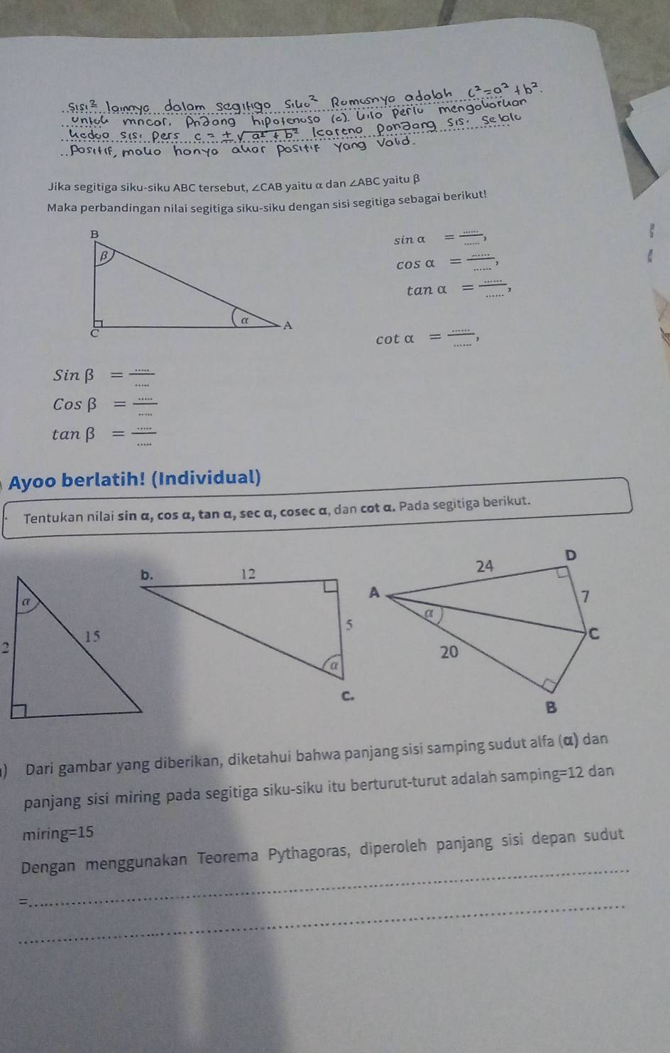 Jika segitiga siku-siku ABC tersebut, ∠CAB yaitu α dan ∠ ABC yaituβ 
Maka perbandingan nilai segitiga siku-siku dengan sisi segitiga sebagai berikut!
sin alpha = (...)/... ,
cos alpha = (...)/... ,
tan alpha = (...)/... 
cot alpha = (...)/... ,
Sinbeta = (...)/... 
cos beta = (...)/... 
tan beta = ·s /·s  
Ayoo berlatih! (Individual) 
Tentukan nilai sin α, cos α, tan α, sec α, cosec α, dən cot α. Pada segitiga berikut. 
) Dari gambar yang diberikan, diketahui bahwa panjang sisi samping sudut alfa (α) dan 
panjang sisi miring pada segitiga siku-siku itu berturut-turut adalah sampin g=12 dan 
mirin, g=15
_ 
Dengan menggunakan Teorema Pythagoras, diperoleh panjang sisi depan sudut 
=._