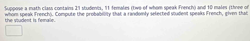 Suppose a math class contains 21 students, 11 females (two of whom speak French) and 10 males (three of 
whom speak French). Compute the probability that a randomly selected student speaks French, given that 
the student is female.