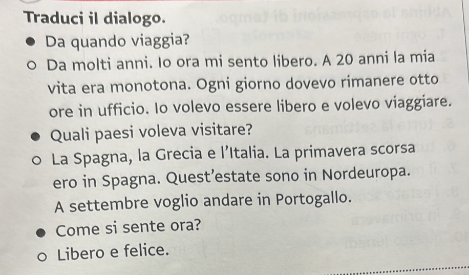 Traduci il dialogo.
Da quando viaggia?
Da molti anni. Io ora mi sento libero. A 20 anni la mia
vita era monotona. Ogni giorno dovevo rimanere otto
ore in ufficio. Io volevo essere libero e volevo viaggiare.
Quali paesi voleva visitare?
La Spagna, la Grecia e l’Italia. La primavera scorsa
ero in Spagna. Quest’estate sono in Nordeuropa.
A settembre voglio andare in Portogallo.
Come si sente ora?
Libero e felice.