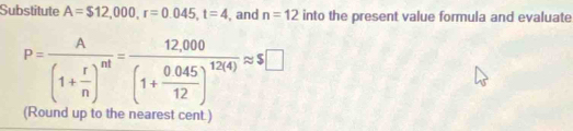 Substitute A=$12,000, r=0.045, t=4 , and n=12 into the present value formula and evaluate
P=frac A(1+ r/n )^nt=frac 12,000(1+ (0.045)/12 )^12(4)approx 5□
(Round up to the nearest cent.)