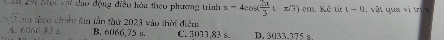 Cau 29: Một vật dao động điều hòa theo phương trình x=4cos ( 2π /3 t+π /3)cm. Kể từ t=0 , v ật qua vị trí x
sqrt(3) cm theo chiều âm lần thứ 2023 vào thời điểm
A. 6066,83 s. B. 6066,75 s. C. 3033,83 s. D. 3033.375 s.