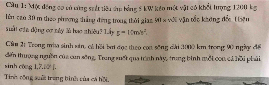 Một động cơ có công suất tiêu thụ bằng 5 kW kéo một vật có khối lượng 1200 kg
lên cao 30 m theo phương thẳng đứng trong thời gian 90 s với vận tốc không đổi. Hiệu 
suất của động cơ này là bao nhiêu? Lấy g=10m/s^2. 
Câu 2: Trong mùa sinh sản, cá hồi bơi dọc theo con sông dài 3000 km trong 90 ngày để 
đến thượng nguồn của con sông. Trong suốt qua trình này, trung bình mỗi con cá hồi phải 
sinh công 1,7.10^6J. 
Tính công suất trung bình của cá hồi.