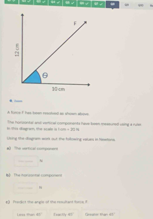 Zoom 
A force F has been resolved as shown above. 
The horizontal and vertical components have been measured using a ruler. 
In this diagram, the scale is 1cm=20N
Using the diagram work out the following values in Newtons. 
a) The vertical component
□ N
b) The horizontal component 
_ N 
c) Predict the angle of the resultant force, F. 
Less than 45° Exactly 45° Greater than 45°