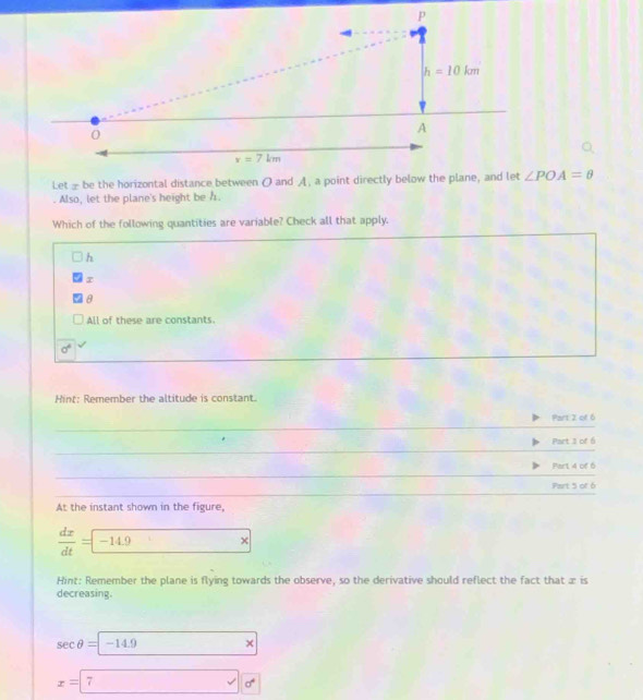 ∠ POA=θ. Also, let the plane's height be h.
Which of the following quantities are variable? Check all that apply.
h
x
θ
All of these are constants.
sigma^4
Hint: Remember the altitude is constant.
Part 2 of 6
_
_
Part 3 of 6
_
Part 4 of 6
_
Part 5 of 6
At the instant shown in the figure,
 dx/dt = -14.9 _ 
Hint: Remember the plane is flying towards the observe, so the derivative should reflect the fact that æ is
decreasing.
sec θ = -14.9x
x=□ 7alpha