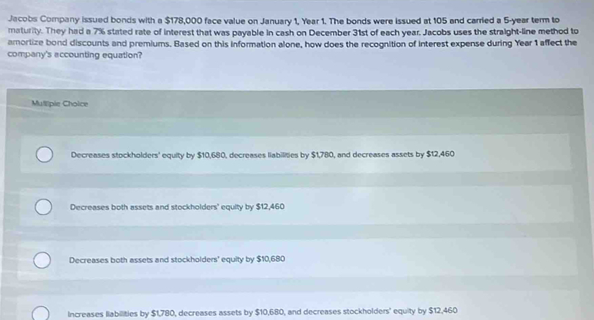 Jacobs Company issued bonds with a $178,000 face value on January 1, Year 1. The bonds were issued at 105 and carried a 5-year term to
maturity. They had a 7% stated rate of interest that was payable in cash on December 31st of each year. Jacobs uses the straight-line method to
amortize bond discounts and premiums. Based on this information alone, how does the recognition of interest expense during Year 1 affect the
company's accounting equation?
Mullipie Choice
Decreases stockholders' equity by $10,680, decreases liabilities by $1,780, and decreases assets by $12,460
Decreases both assets and stockholders' equity by $12,460
Decreases both assets and stockholders' equity by $10,680
Increases liabilities by $1,780, decreases assets by $10,680, and decreases stockholders' equity by $12,460